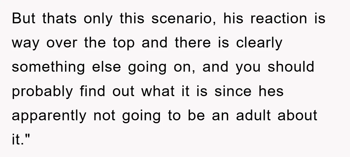But thats only this scenario, his reaction is way over the top and there is clearly something else going on, and you should probably find out what it is since...