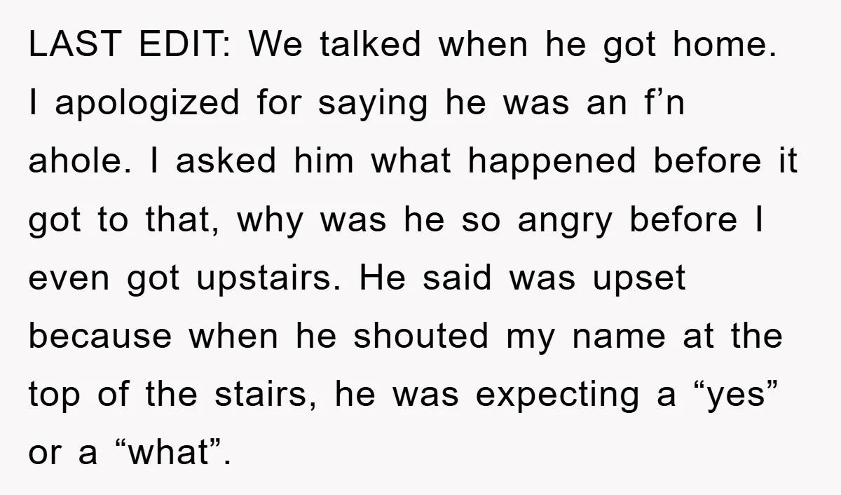 LAST EDIT: We talked when he got home. I apologized for saying he was an f’n ahole. I asked him what happened before it got to that, why was he...