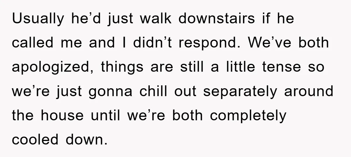 Usually he’d just walk downstairs if he called me and I didn’t respond. We’ve both apologized, things are still a little tense so we’re just gonna chill out separately around...