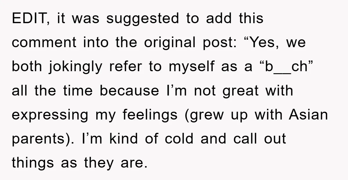 EDIT, it was suggested to add this comment into the original post: “Yes, we both jokingly refer to myself as a “b__ch” all the time because I’m not great with...