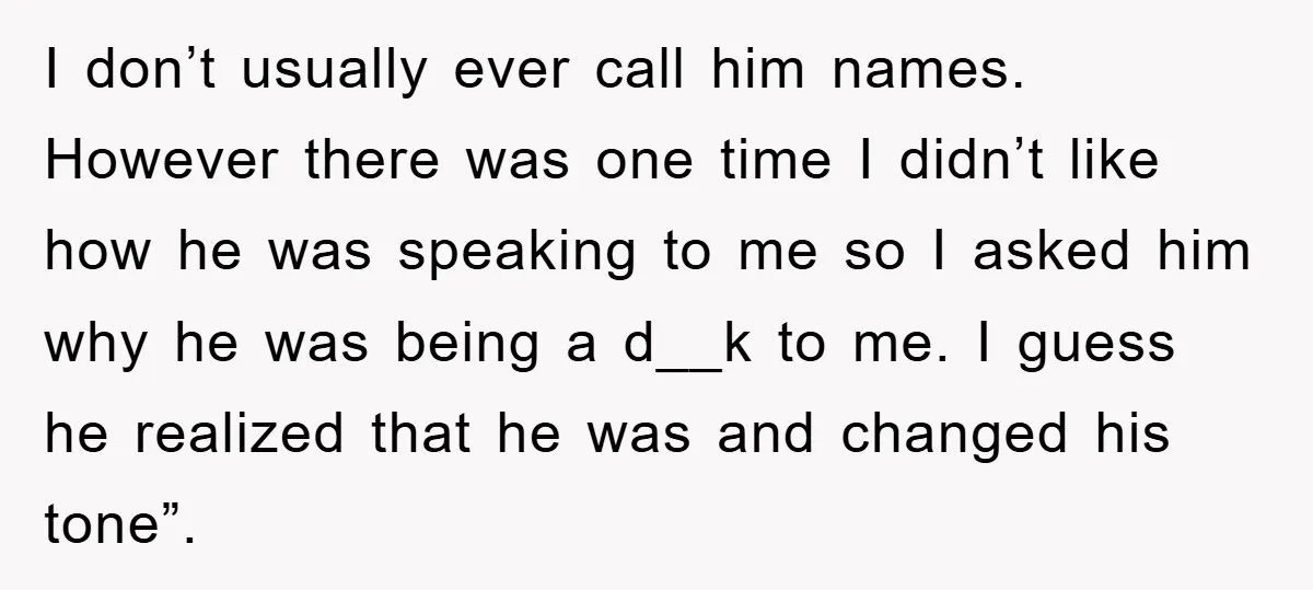 I don’t usually ever call him names. However there was one time I didn’t like how he was speaking to me so I asked him why he was being a...