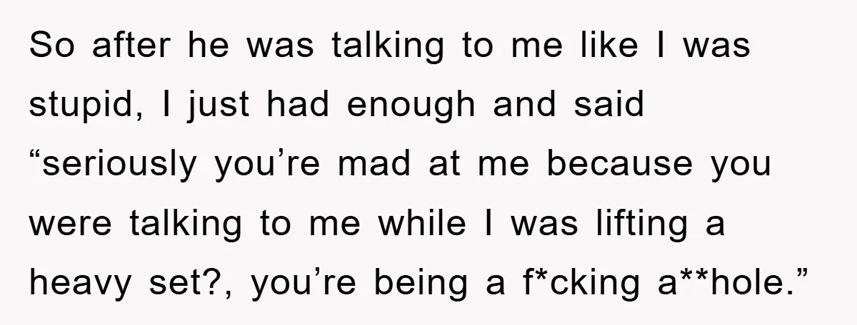 So after he was talking to me like I was stupid, I just had enough and said “seriously you’re mad at me because you were talking to me while I...