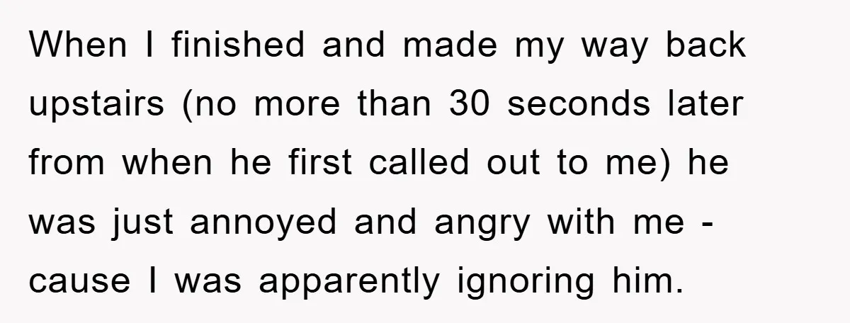 When I finished and made my way back upstairs (no more than 30 seconds later from when he first called out to me) he was just annoyed and angry with...