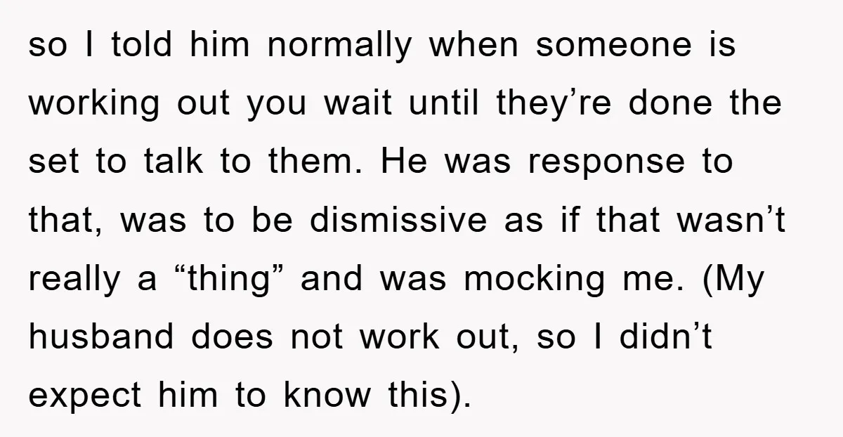 so I told him normally when someone is working out you wait until they’re done the set to talk to them. He was response to that, was to be dismissive...