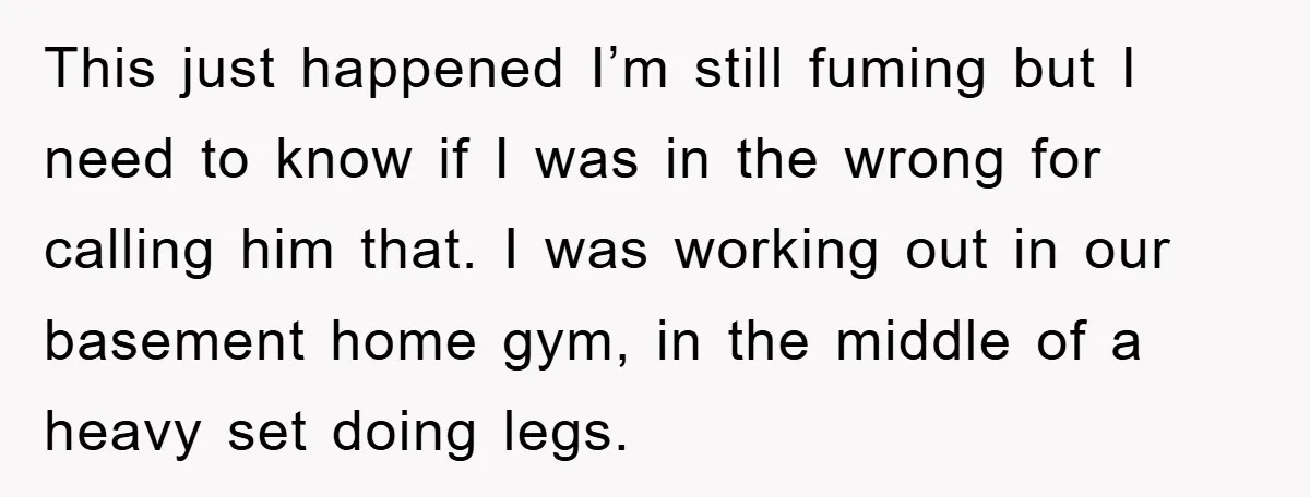 This just happened I’m still fuming but I need to know if I was in the wrong for calling him that. I was working out in our basement home gym,...
