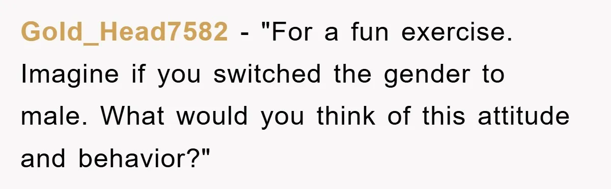 Gold_Head7582 - "For a fun exercise. Imagine if you switched the gender to male. What would you think of this attitude and behavior?"