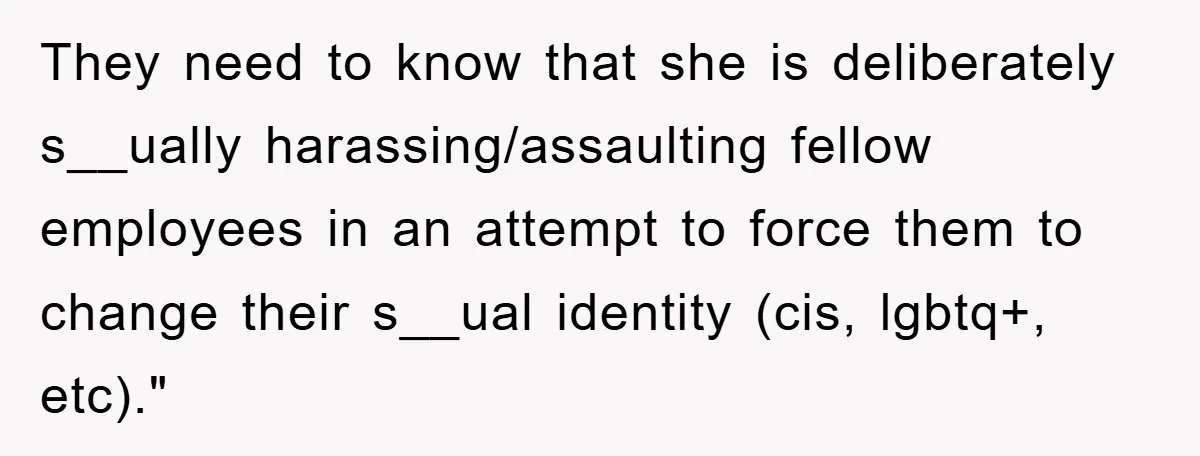 They need to know that she is deliberately s__ually harassing/assaulting fellow employees in an attempt to force them to change their s__ual identity (cis, lgbtq+, etc)."