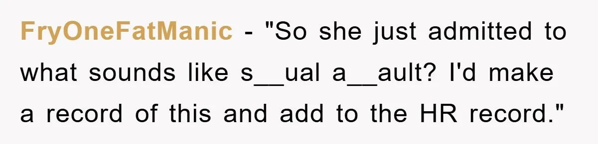 FryOneFatManic - "So she just admitted to what sounds like s__ual a__ault? I'd make a record of this and add to the HR record."