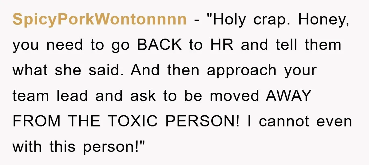 SpicyPorkWontonnnn - "Holy crap. Honey, you need to go BACK to HR and tell them what she said. And then approach your team lead and ask to be moved AWAY...
