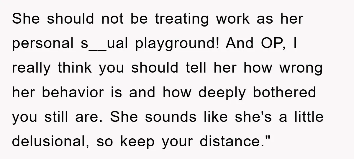 She should not be treating work as her personal s__ual playground! And OP, I really think you should tell her how wrong her behavior is and how deeply bothered you...