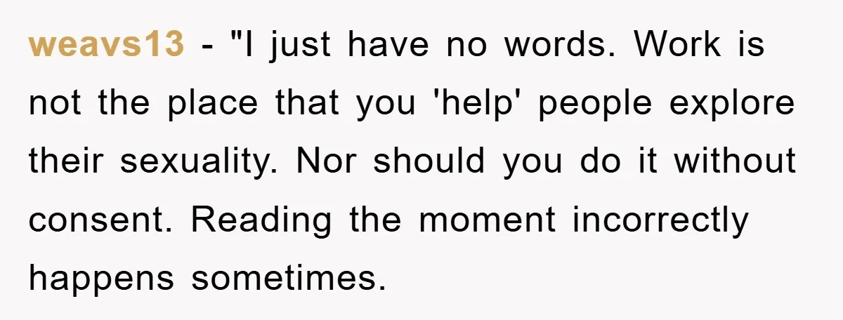 weavs13 - "I just have no words. Work is not the place that you 'help' people explore their sexuality. Nor should you do it without consent. Reading the moment incorrectly...