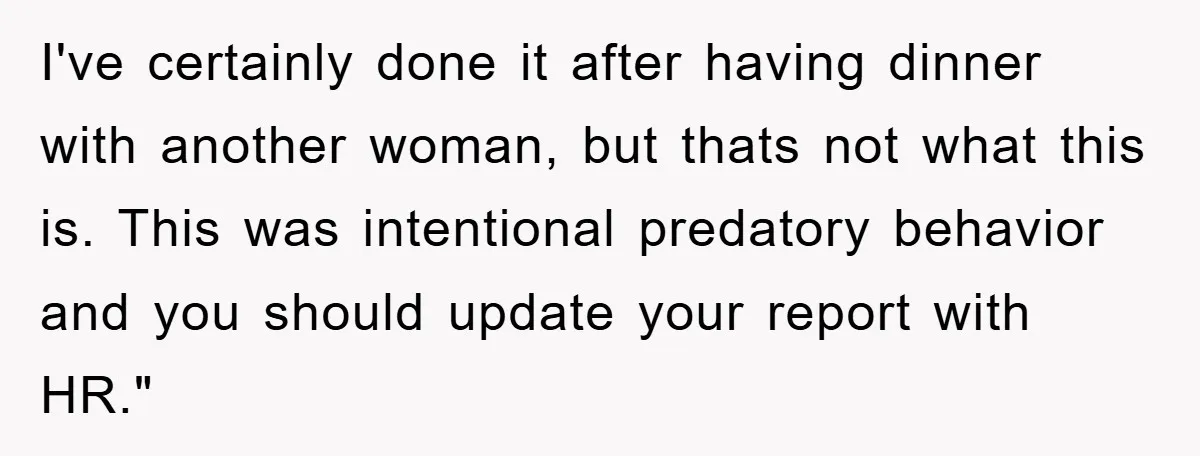 I've certainly done it after having dinner with another woman, but thats not what this is. This was intentional predatory behavior and you should update your report with HR."
