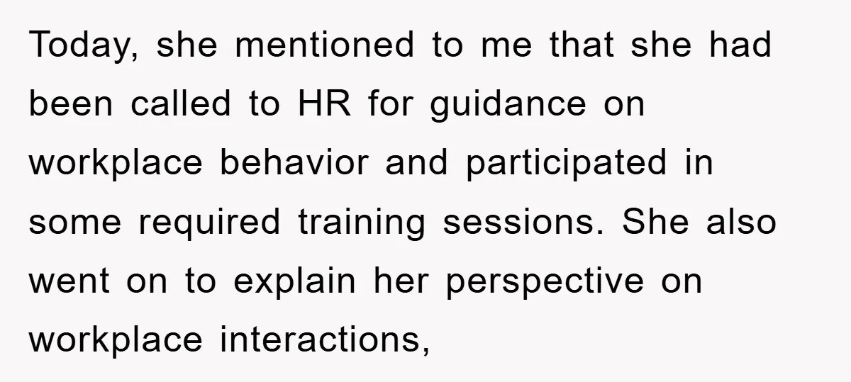 Today, she mentioned to me that she had been called to HR for guidance on workplace behavior and participated in some required training sessions. She also went on to explain...