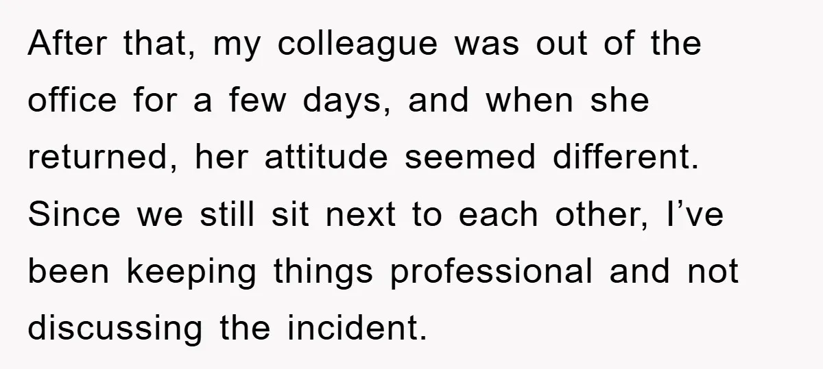 After that, my colleague was out of the office for a few days, and when she returned, her attitude seemed different. Since we still sit next to each other, I’ve...