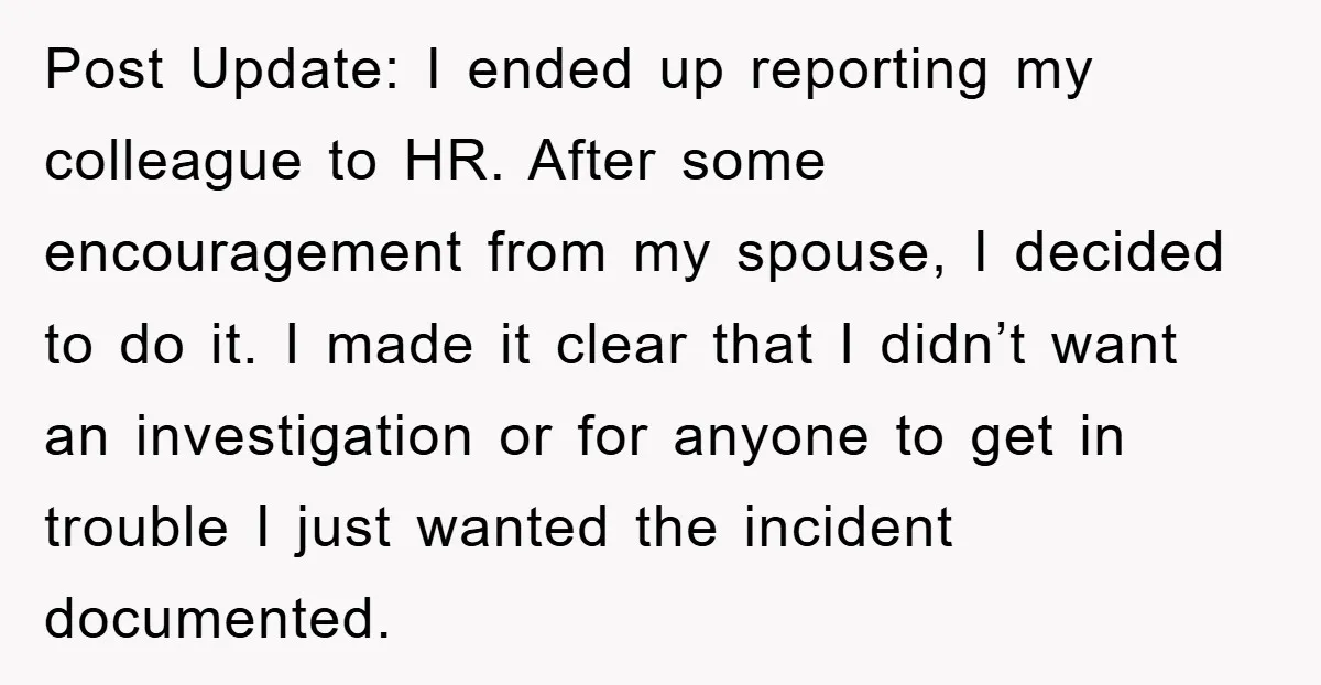 Post Update: I ended up reporting my colleague to HR. After some encouragement from my spouse, I decided to do it. I made it clear that I didn’t want an...