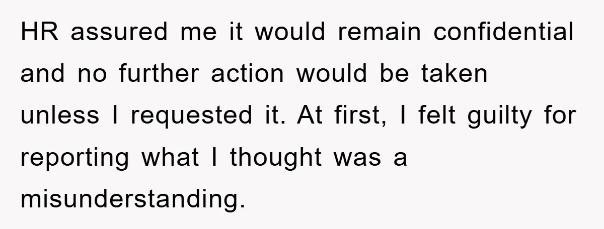 HR assured me it would remain confidential and no further action would be taken unless I requested it. At first, I felt guilty for reporting what I thought was a...