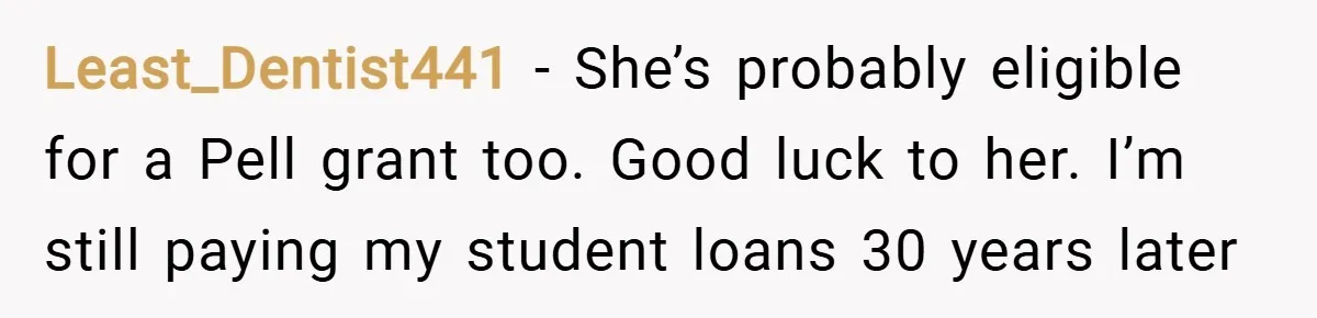 Least_Dentist441 − She’s probably eligible for a Pell grant too. Good luck to her. I’m still paying my student loans 30 years later