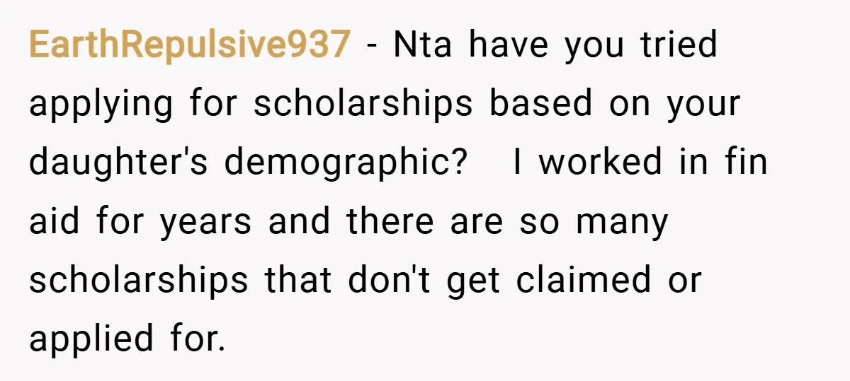 EarthRepulsive937 − Nta have you tried applying for scholarships based on your daughter's demographic? I worked in fin aid for years and there are so many scholarships that don't get...