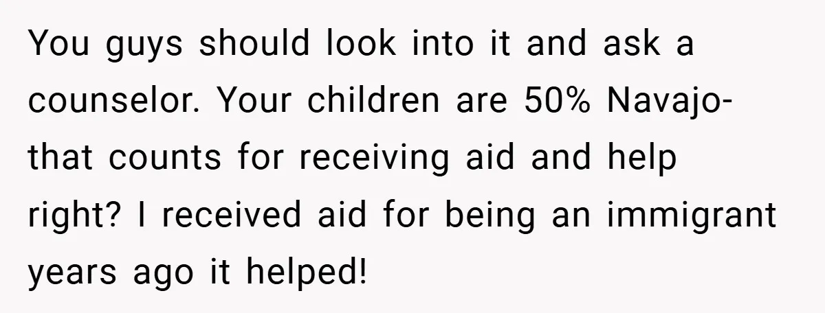 You guys should look into it and ask a counselor. Your children are 50% Navajo- that counts for receiving aid and help right? I received aid for being an immigrant...