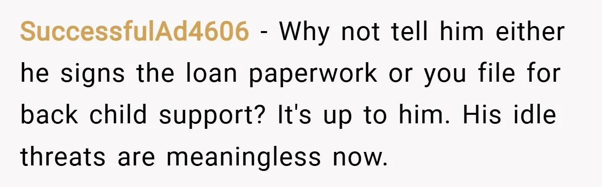 SuccessfulAd4606 − Why not tell him either he signs the loan paperwork or you file for back child support? It's up to him. His idle threats are meaningless now.