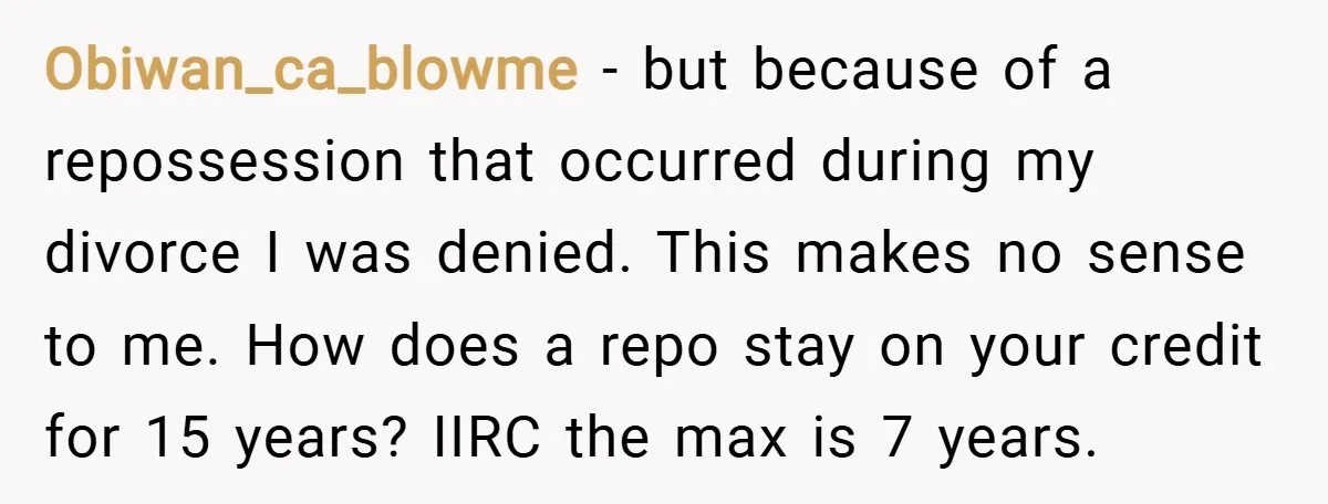 Obiwan_ca_blowme − but because of a repossession that occurred during my divorce I was denied. This makes no sense to me. How does a repo stay on your credit for...