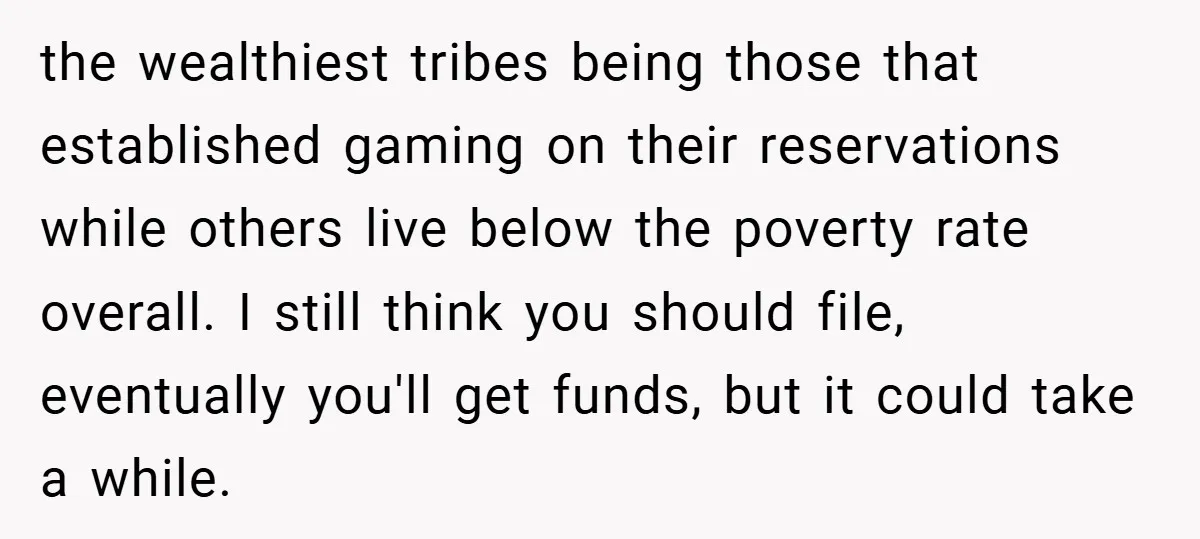 the wealthiest tribes being those that established gaming on their reservations while others live below the poverty rate overall. I still think you should file, eventually you'll get funds, but...