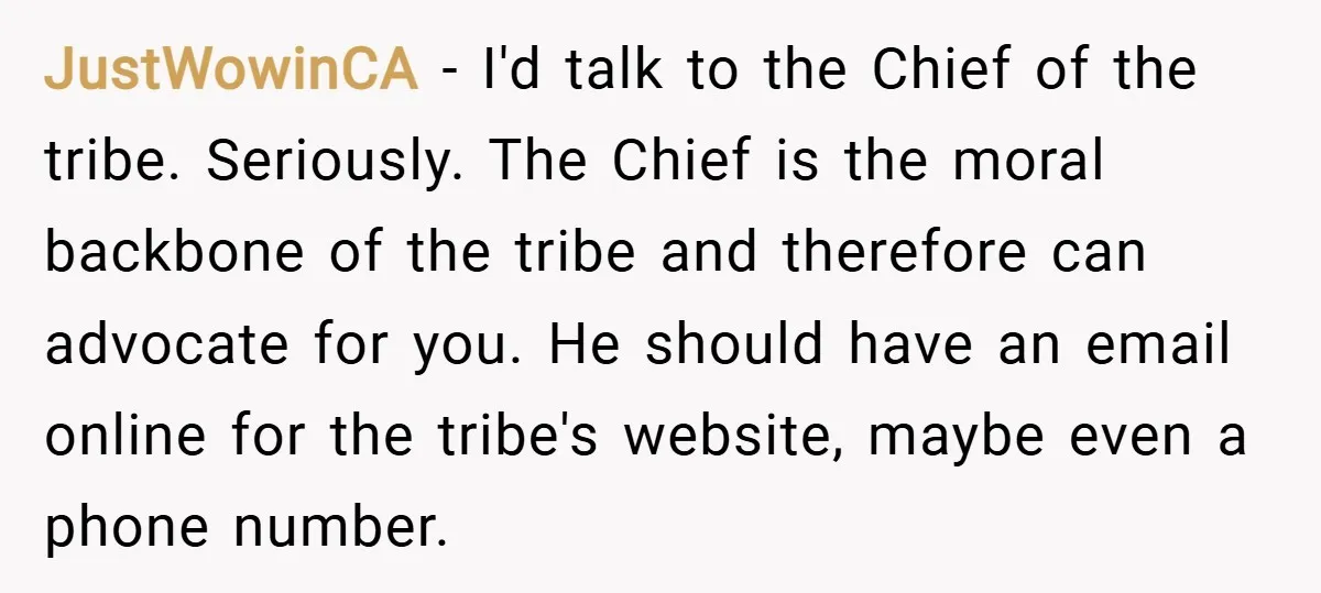 JustWowinCA − I'd talk to the Chief of the tribe. Seriously. The Chief is the moral backbone of the tribe and therefore can advocate for you. He should have an...