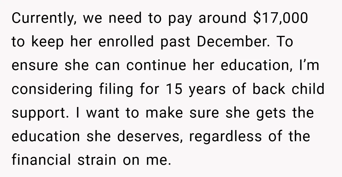 Currently, we need to pay around $17,000 to keep her enrolled past December. To ensure she can continue her education, I’m considering filing for 15 years of back child support....