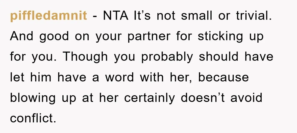 piffledamnit - NTA It’s not small or trivial. And good on your partner for sticking up for you. Though you probably should have let him have a word with her,...