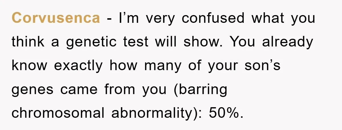 Corvusenca - I’m very confused what you think a genetic test will show. You already know exactly how many of your son’s genes came from you (barring chromosomal abnormality): 50%.