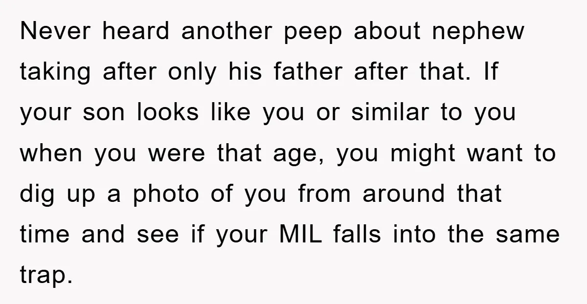 Never heard another peep about nephew taking after only his father after that. If your son looks like you or similar to you when you were that age, you might...
