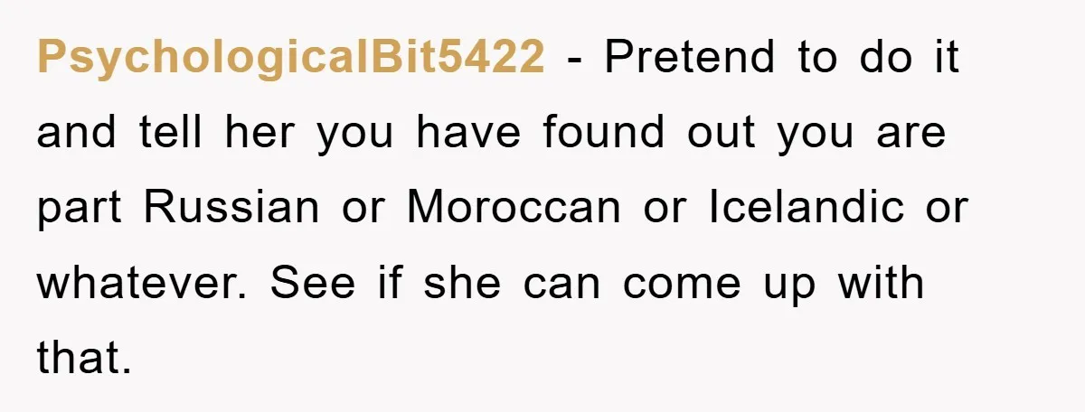 PsychologicalBit5422 - Pretend to do it and tell her you have found out you are part Russian or Moroccan or Icelandic or whatever. See if she can come up with...