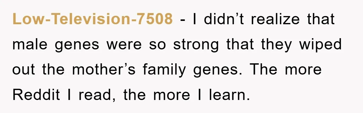 Low-Television-7508 - I didn’t realize that male genes were so strong that they wiped out the mother’s family genes. The more Reddit I read, the more I learn.