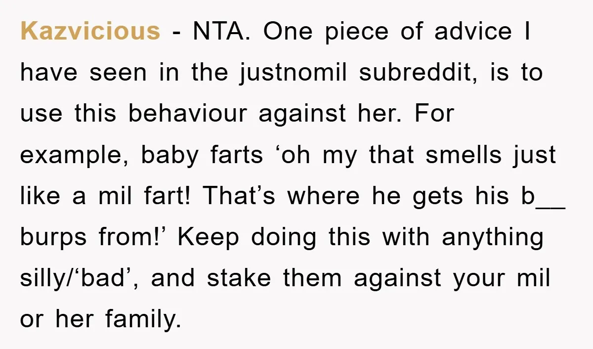 Kazvicious - NTA. One piece of advice I have seen in the justnomil subreddit, is to use this behaviour against her. For example, baby farts ‘oh my that smells just...
