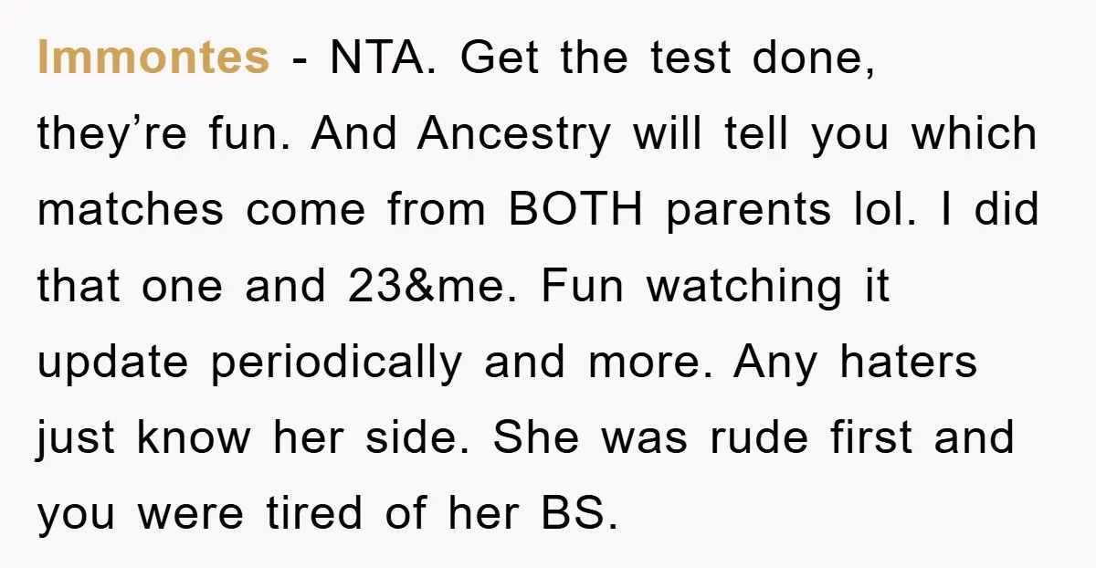 lmmontes - NTA. Get the test done, they’re fun. And Ancestry will tell you which matches come from BOTH parents lol. I did that one and 23&me. Fun watching it...