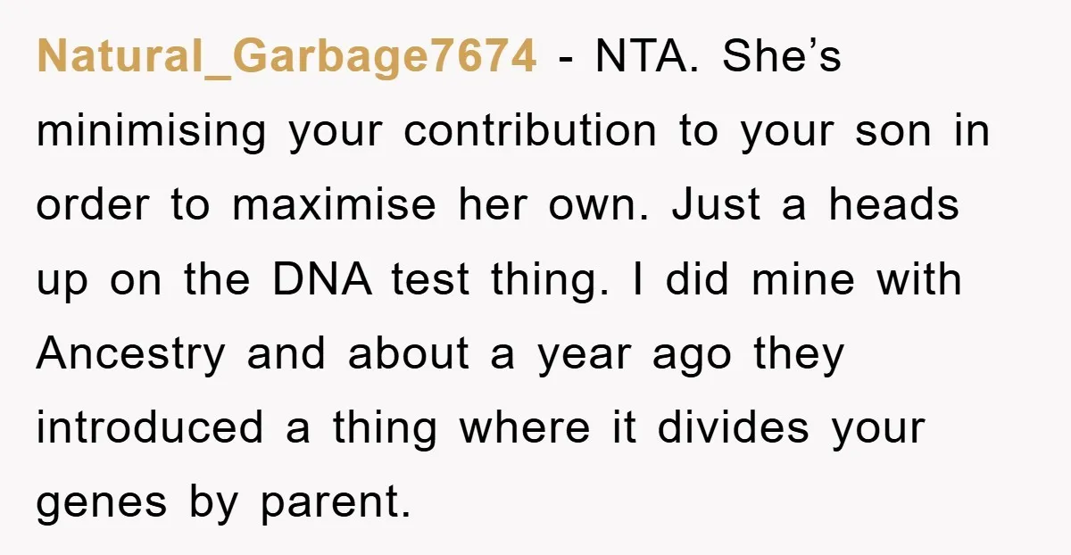 Natural_Garbage7674 - NTA. She’s minimising your contribution to your son in order to maximise her own. Just a heads up on the DNA test thing. I did mine with Ancestry...