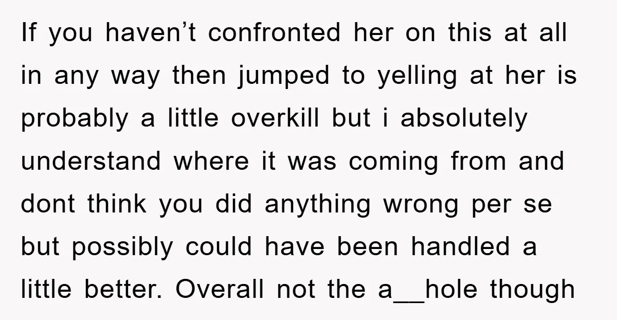 If you haven’t confronted her on this at all in any way then jumped to yelling at her is probably a little overkill but i absolutely understand where it was...