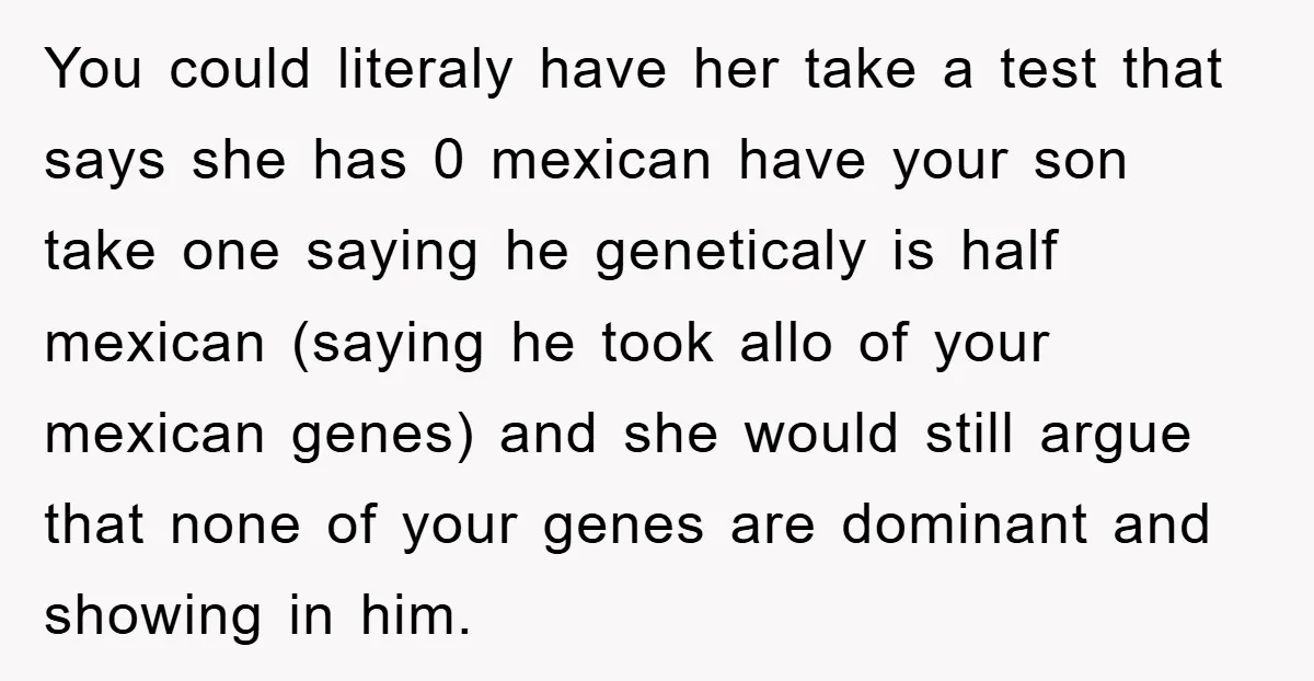 You could literaly have her take a test that says she has 0 mexican have your son take one saying he geneticaly is half mexican (saying he took allo of...