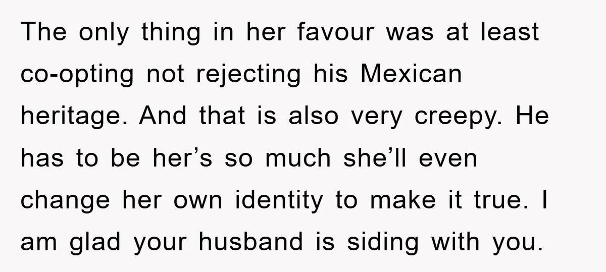 The only thing in her favour was at least co-opting not rejecting his Mexican heritage. And that is also very creepy. He has to be her’s so much she’ll even...