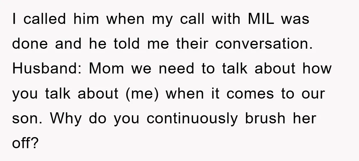 I called him when my call with MIL was done and he told me their conversation. Husband: Mom we need to talk about how you talk about (me) when it...