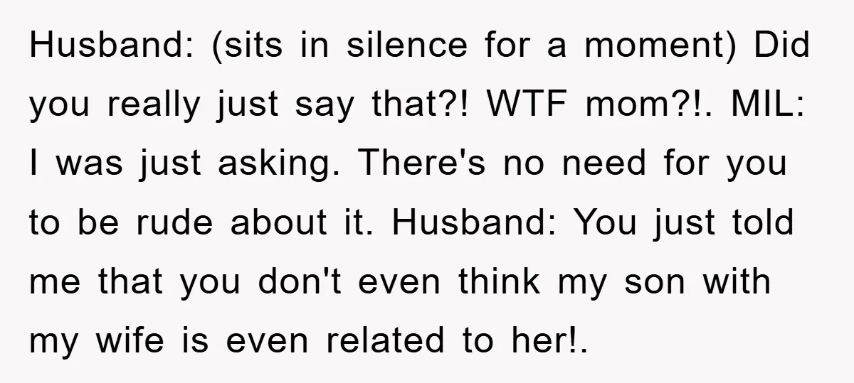 Husband: (sits in silence for a moment) Did you really just say that?! WTF mom?!. MIL: I was just asking. There's no need for you to be rude about it....