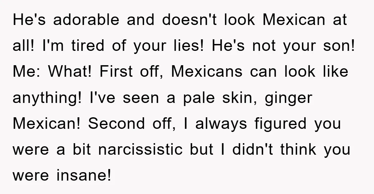 He's adorable and doesn't look Mexican at all! I'm tired of your lies! He's not your son! Me: What! First off, Mexicans can look like anything! I've seen a pale...