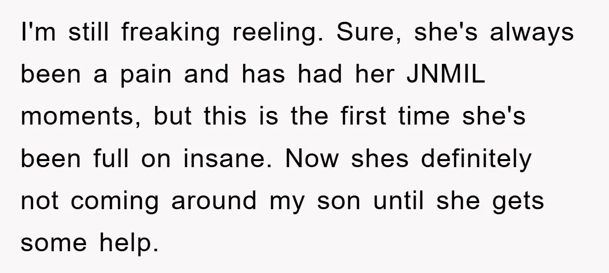 I'm still freaking reeling. Sure, she's always been a pain and has had her JNMIL moments, but this is the first time she's been full on insane. Now shes definitely...