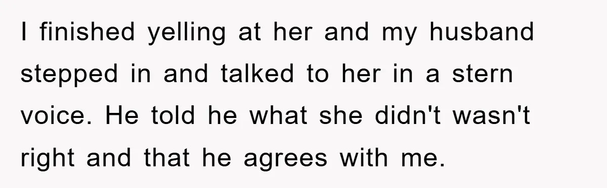 I finished yelling at her and my husband stepped in and talked to her in a stern voice. He told he what she didn't wasn't right and that he agrees...
