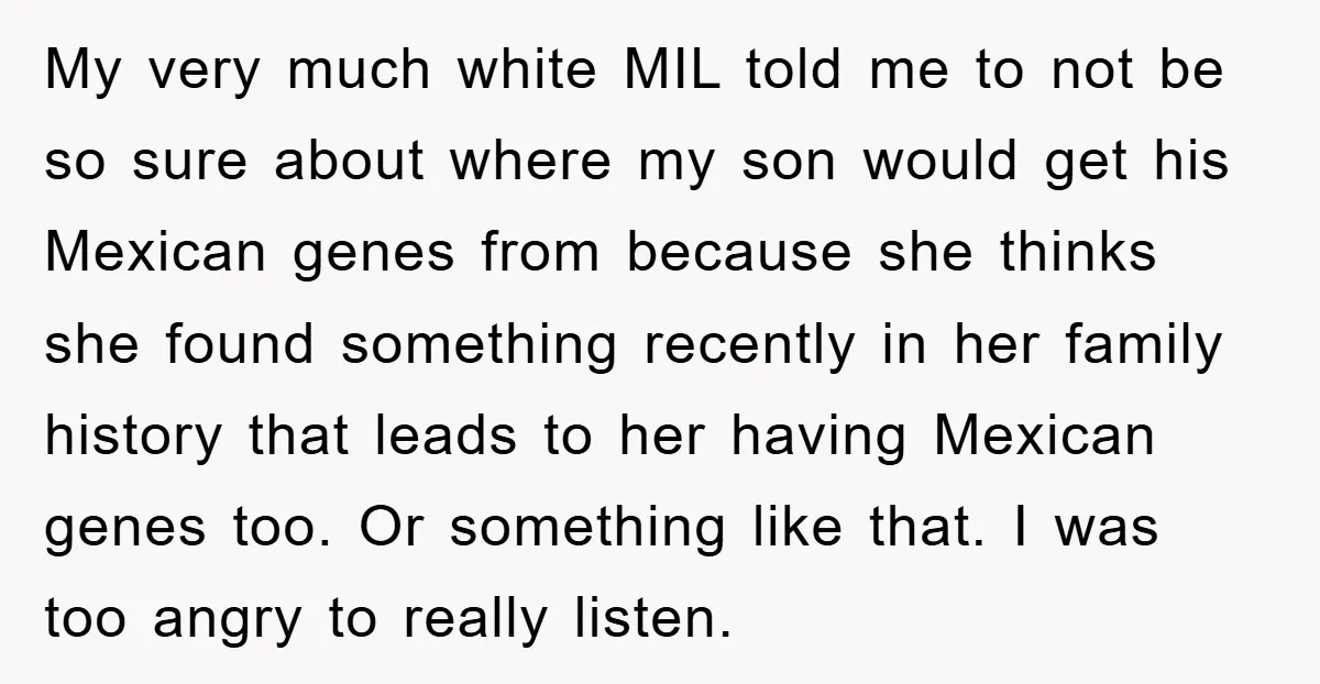 My very much white MIL told me to not be so sure about where my son would get his Mexican genes from because she thinks she found something recently in...