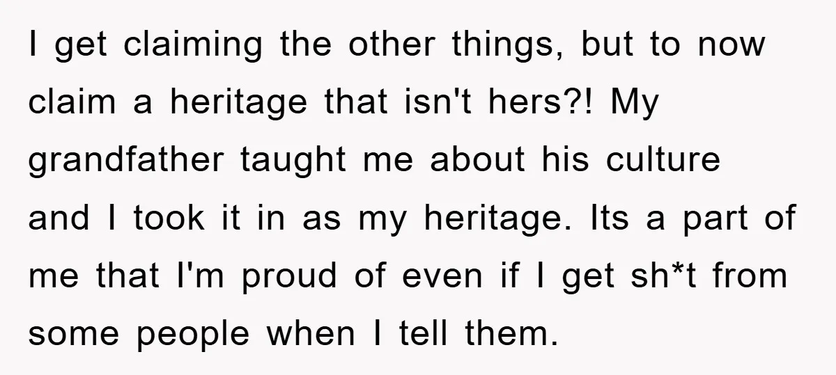 I get claiming the other things, but to now claim a heritage that isn't hers?! My grandfather taught me about his culture and I took it in as my heritage....