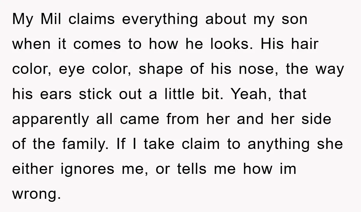 My Mil claims everything about my son when it comes to how he looks. His hair color, eye color, shape of his nose, the way his ears stick out a...