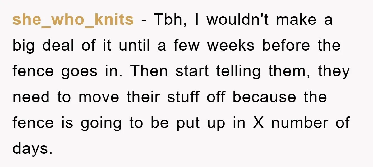 she_who_knits - Tbh, I wouldn't make a big deal of it until a few weeks before the fence goes in. Then start telling them, they need to move their stuff...