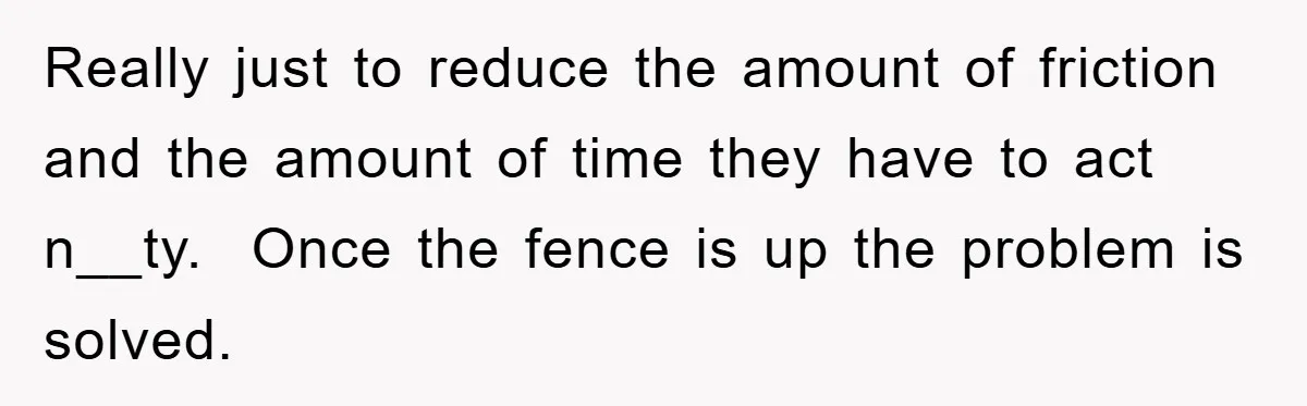 Really just to reduce the amount of friction and the amount of time they have to act n__ty.  Once the fence is up the problem is solved.