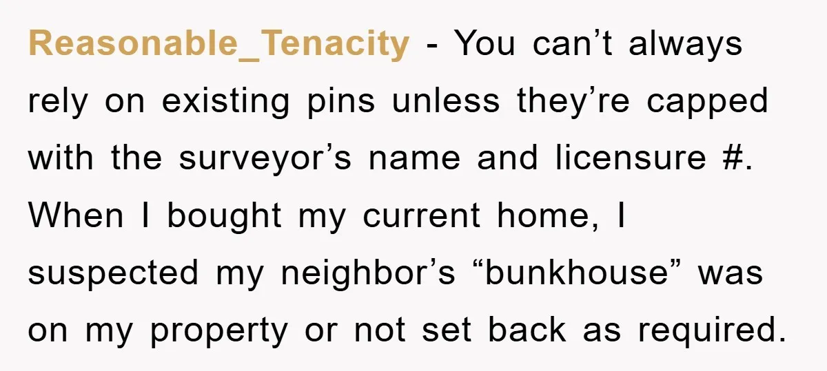 Reasonable_Tenacity - You can’t always rely on existing pins unless they’re capped with the surveyor’s name and licensure #. When I bought my current home, I suspected my neighbor’s “bunkhouse”...